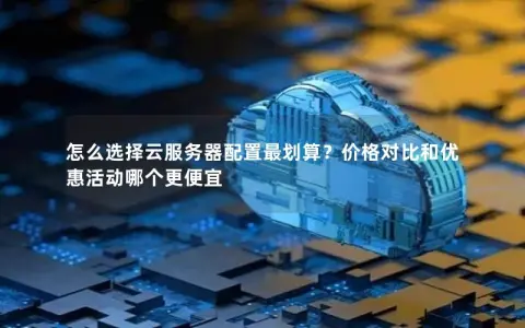 怎么选择云服务器配置最划算?价格对比和优惠活动哪个更便宜 怎么选择云服务器配置最划算?价格对比和优惠活动哪个更便宜
