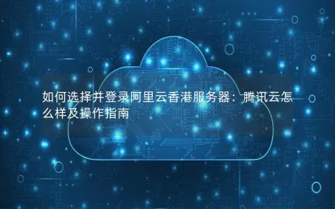 如何选择并登录阿里云香港服务器：腾讯云怎么样及操作指南