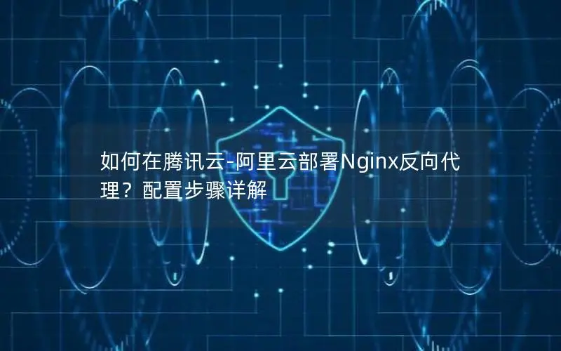 如何在腾讯云-阿里云部署Nginx反向代理?配置步骤详解 如何在腾讯云-阿里云部署Nginx反向代理?配置步骤详解