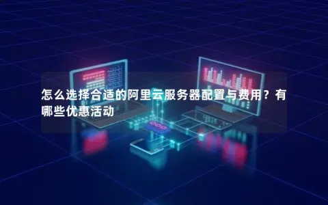怎么选择合适的阿里云服务器配置与费用？有哪些优惠活动