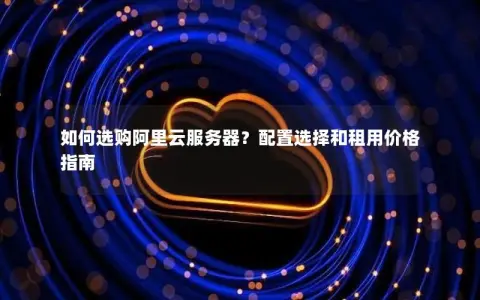 如何选购阿里云服务器？配置选择和租用价格指南
