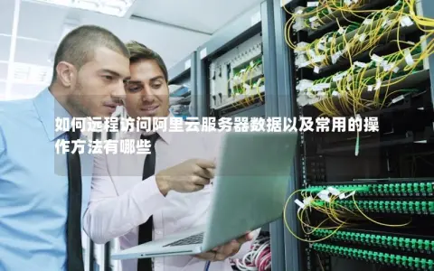 如何远程访问阿里云服务器数据以及常用的操作方法有哪些