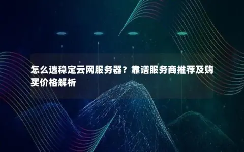 怎么选稳定云网服务器？靠谱服务商推荐及购买价格解析