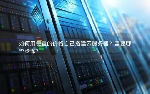 如何用便宜的价格自己搭建云服务器？需要哪些步骤？