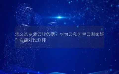 怎么选专业云服务器？华为云和阿里云哪家好？性能对比测评