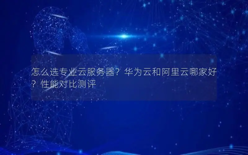 怎么选专业云服务器?华为云和阿里云哪家好?性能对比测评 怎么选专业云服务器?华为云和阿里云哪家好?性能对比测评