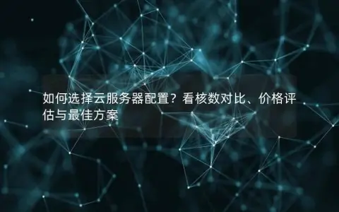 如何选择云服务器配置？看核数对比、价格评估与最佳方案