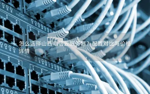 怎么选择山西电信云服务器？配置对比与价格详情