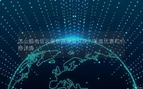 怎么租电信云服务器便宜又快？年度优惠和价格详情