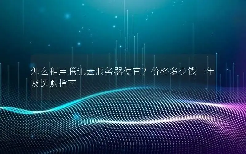 怎么租用腾讯云服务器便宜？价格多少钱一年及选购指南