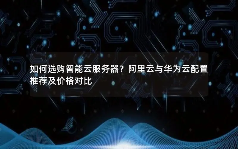如何选购智能云服务器？阿里云与华为云配置推荐及价格对比