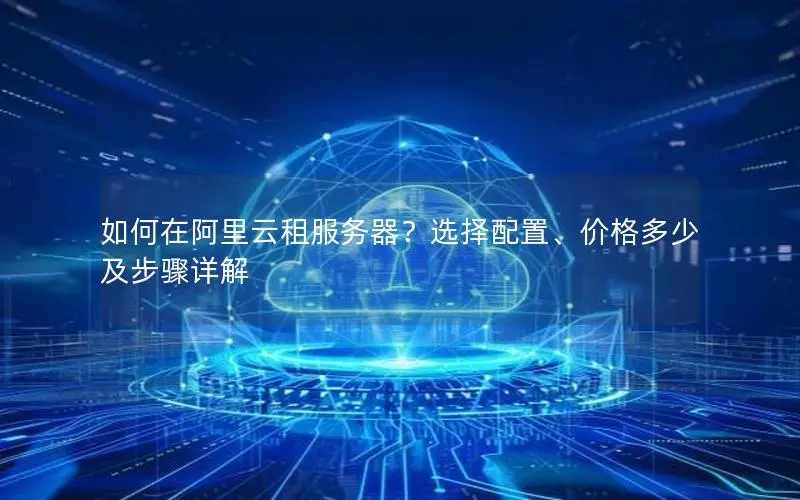 如何在阿里云租服务器?选择配置、价格多少及步骤详解 如何在阿里云租服务器?选择配置、价格多少及步骤详解