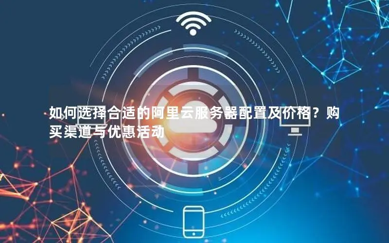 如何选择合适的阿里云服务器配置及价格？购买渠道与优惠活动