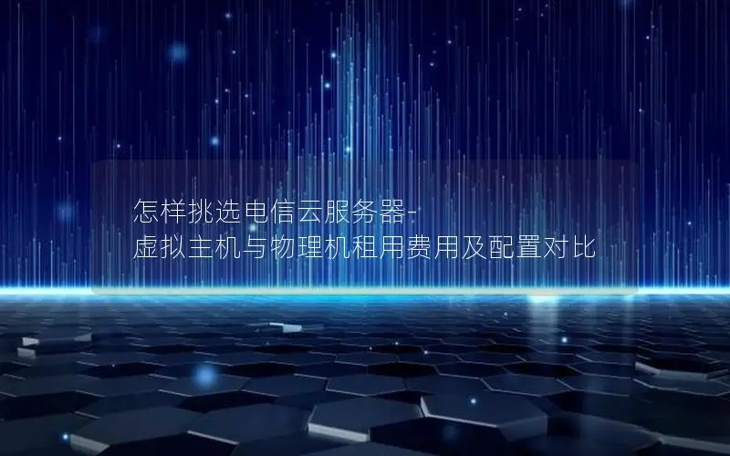 怎样挑选电信云服务器-虚拟主机与物理机租用费用及配置对比