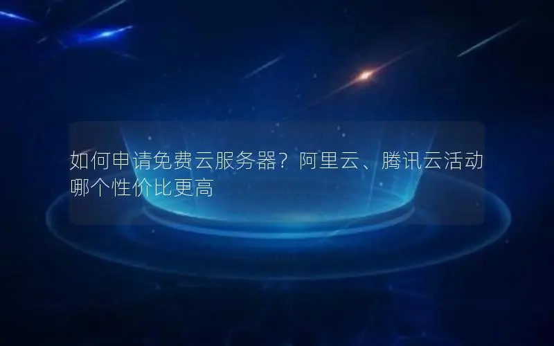 如何申请免费云服务器?阿里云、腾讯云活动哪个性价比更高 如何申请免费云服务器?阿里云、腾讯云活动哪个性价比更高