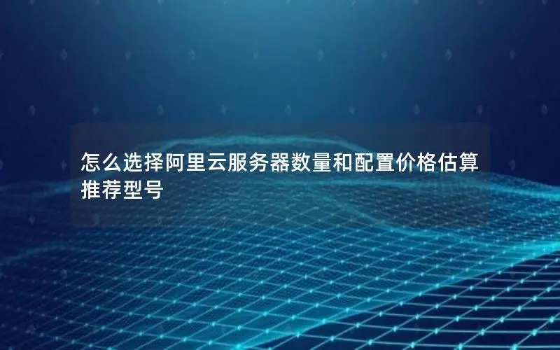 怎么选择阿里云服务器数量和配置价格估算 推荐型号 怎么选择阿里云服务器数量和配置价格估算 推荐型号