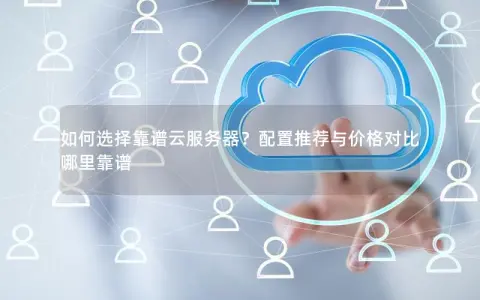 如何选择靠谱云服务器？配置推荐与价格对比哪里靠谱