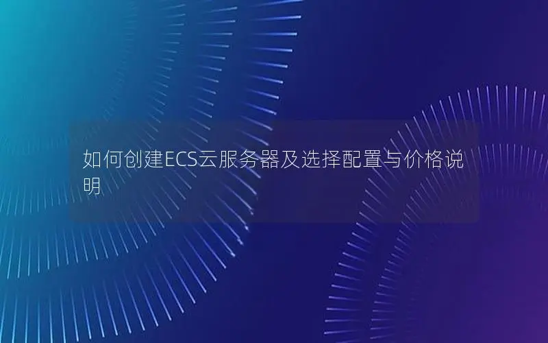 如何创建ECS云服务器及选择配置与价格说明 如何创建ECS云服务器及选择配置与价格说明