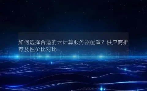 如何选择合适的云计算服务器配置？供应商推荐及性价比对比