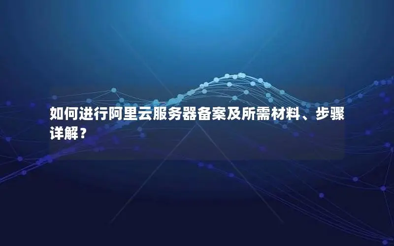 如何进行阿里云服务器备案及所需材料、步骤详解? 如何进行阿里云服务器备案及所需材料、步骤详解?