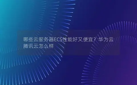 哪些云服务器ECS性能好又便宜？华为云 腾讯云怎么样