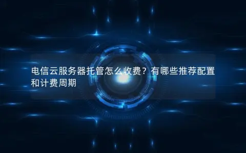 电信云服务器托管怎么收费？有哪些推荐配置和计费周期