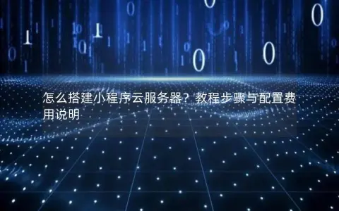 怎么搭建小程序云服务器？教程步骤与配置费用说明