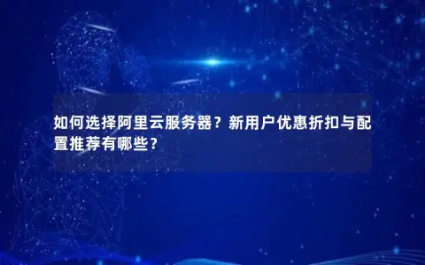 如何选择阿里云服务器？新用户优惠折扣与配置推荐有哪些？