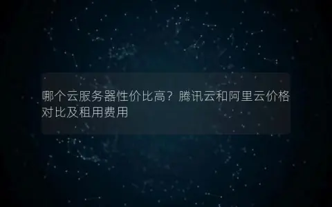 哪个云服务器性价比高？腾讯云和阿里云价格对比及租用费用