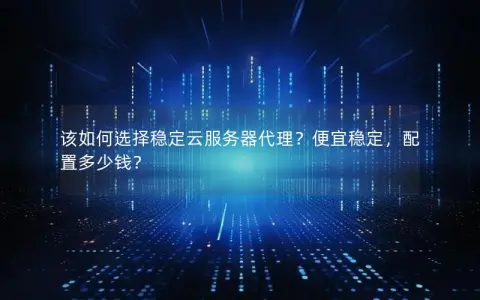 该如何选择稳定云服务器代理？便宜稳定，配置多少钱？