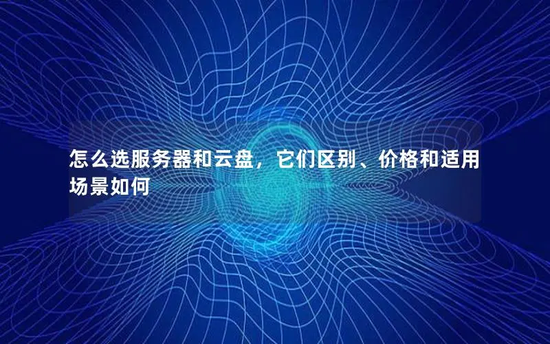 怎么选服务器和云盘,它们区别、价格和适用场景如何 怎么选服务器和云盘,它们区别、价格和适用场景如何