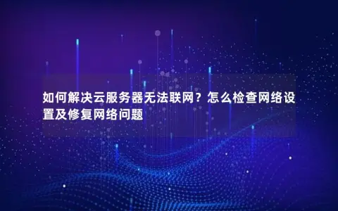 如何解决云服务器无法联网？怎么检查网络设置及修复网络问题