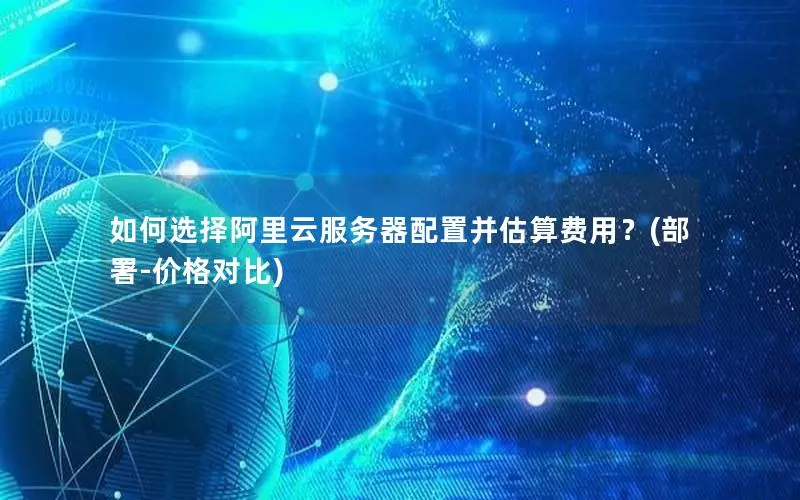 如何选择阿里云服务器配置并估算费用?(部署-价格对比) 如何选择阿里云服务器配置并估算费用?(部署-价格对比)