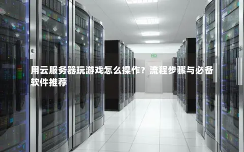 用云服务器玩游戏怎么操作？流程步骤与必备软件推荐