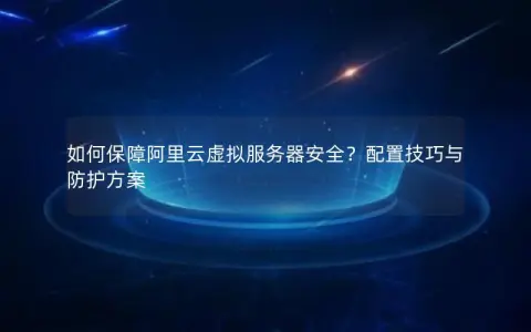 如何保障阿里云虚拟服务器安全？配置技巧与防护方案