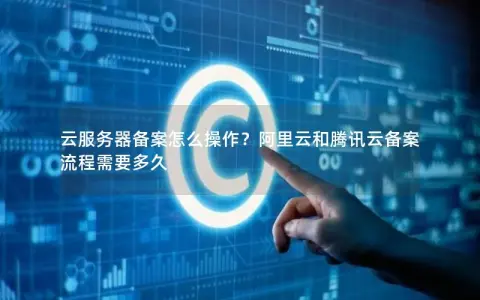 云服务器备案怎么操作?阿里云和腾讯云备案流程需要多久 云服务器备案怎么操作?阿里云和腾讯云备案流程需要多久