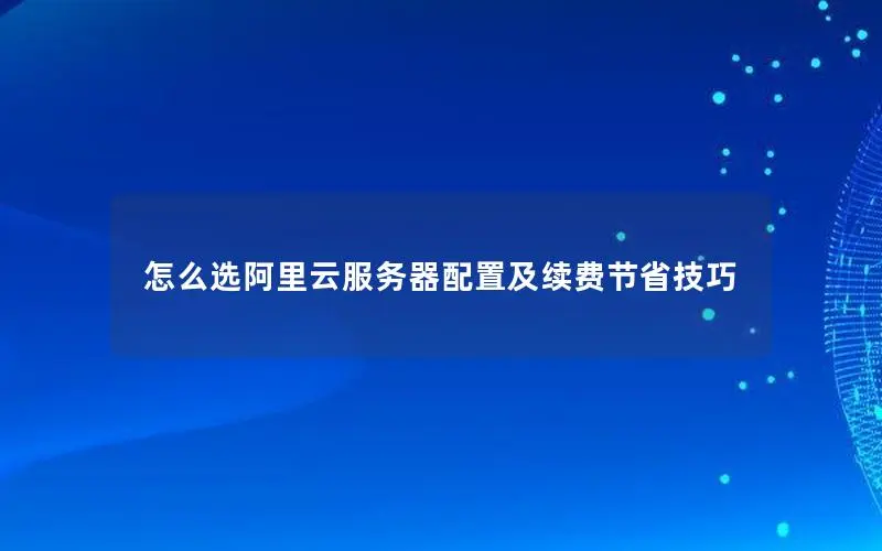 怎么选阿里云服务器配置及续费节省技巧 怎么选阿里云服务器配置及续费节省技巧