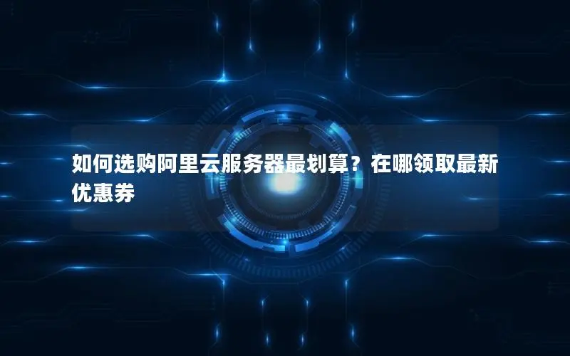 如何选购阿里云服务器最划算？在哪领取最新优惠券