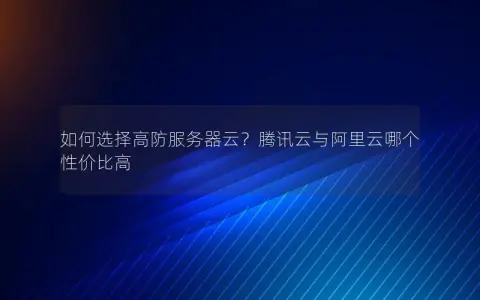 如何选择高防服务器云？腾讯云与阿里云哪个性价比高