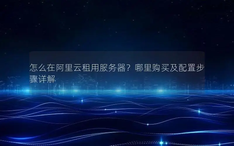 怎么在阿里云租用服务器？哪里购买及配置步骤详解