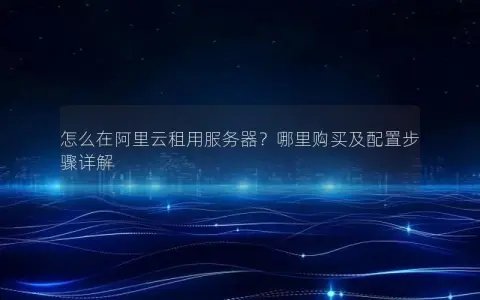 怎么在阿里云租用服务器？哪里购买及配置步骤详解