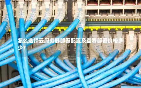 怎么选择云服务器部署配置及查看部署价格多少？