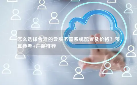 怎么选择合适的云服务器系统配置及价格?预算参考+厂商推荐 怎么选择合适的云服务器系统配置及价格?预算参考+厂商推荐
