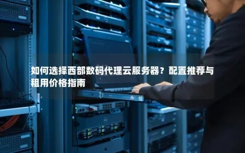 如何选择西部数码代理云服务器？配置推荐与租用价格指南