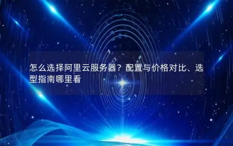 怎么选择阿里云服务器?配置与价格对比、选型指南哪里看 怎么选择阿里云服务器?配置与价格对比、选型指南哪里看