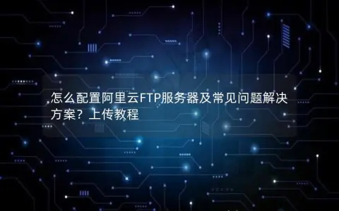怎么配置阿里云FTP服务器及常见问题解决方案？上传教程