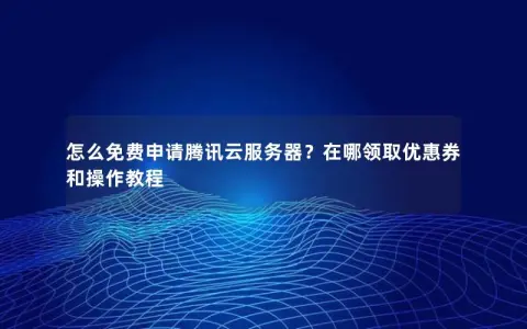 怎么免费申请腾讯云服务器?在哪领取优惠券和操作教程 怎么免费申请腾讯云服务器?在哪领取优惠券和操作教程