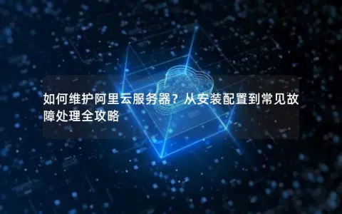 如何维护阿里云服务器？从安装配置到常见故障处理全攻略