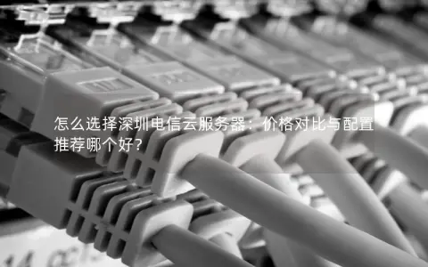 怎么选择深圳电信云服务器：价格对比与配置推荐哪个好？