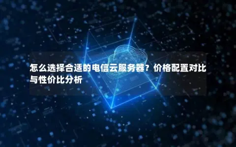 怎么选择合适的电信云服务器？价格配置对比与性价比分析